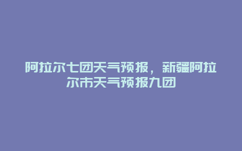 阿拉爾七團天氣預報，新疆阿拉爾市天氣預報九團