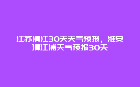 江蘇清江30天天氣預報，淮安清江浦天氣預報30天