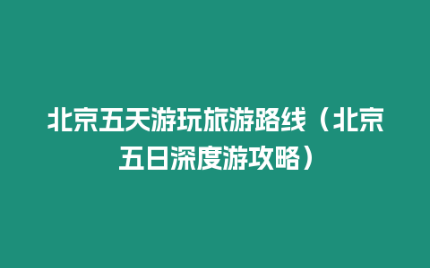 北京五天游玩旅游路線（北京五日深度游攻略）