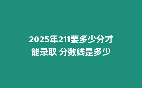 2025年211要多少分才能錄取 分數線是多少