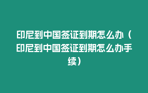 印尼到中國簽證到期怎么辦（印尼到中國簽證到期怎么辦手續）