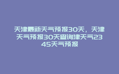 天津最新天氣預(yù)報30天，天津天氣預(yù)報30天查詢津天氣2345天氣預(yù)報