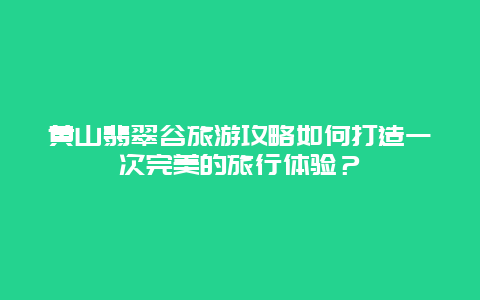 黃山翡翠谷旅游攻略如何打造一次完美的旅行體驗？