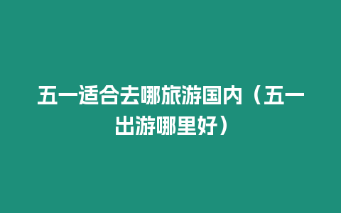 五一適合去哪旅游國內（五一出游哪里好）