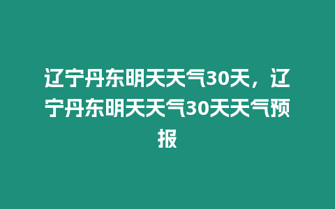 遼寧丹東明天天氣30天，遼寧丹東明天天氣30天天氣預報