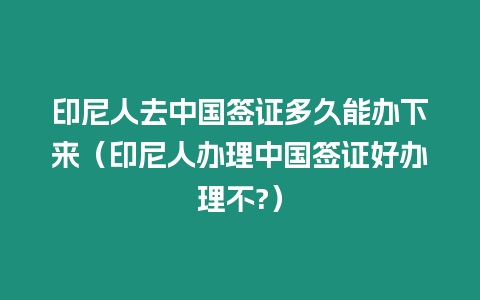 印尼人去中國簽證多久能辦下來（印尼人辦理中國簽證好辦理不?）