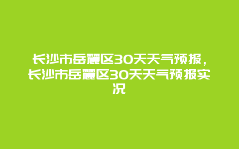 長沙市岳麓區30天天氣預報，長沙市岳麓區30天天氣預報實況