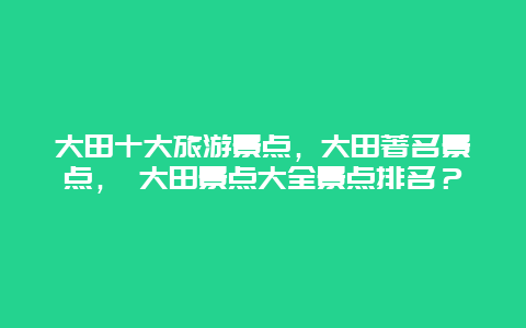 大田十大旅游景點，大田著名景點， 大田景點大全景點排名？