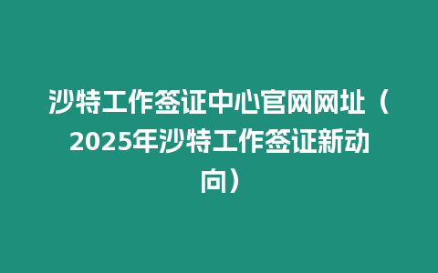 沙特工作簽證中心官網網址（2025年沙特工作簽證新動向）