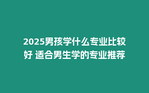 2025男孩學什么專業比較好 適合男生學的專業推薦