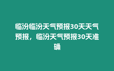 臨汾臨汾天氣預報30天天氣預報，臨汾天氣預報30天準確