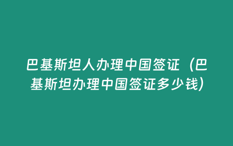 巴基斯坦人辦理中國簽證（巴基斯坦辦理中國簽證多少錢）