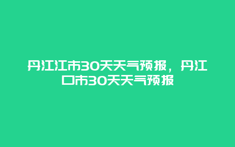 丹江江市30天天氣預(yù)報，丹江口市30天天氣預(yù)報