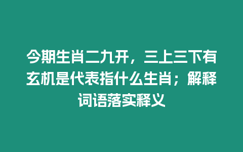 今期生肖二九開，三上三下有玄機是代表指什么生肖；解釋詞語落實釋義