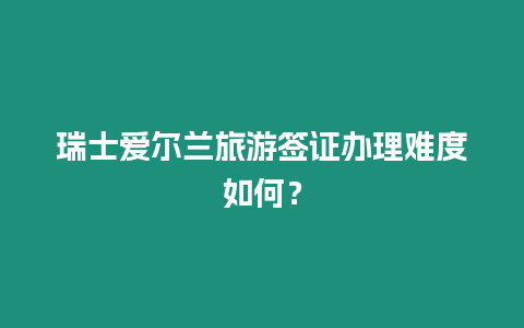 瑞士愛爾蘭旅游簽證辦理難度如何？