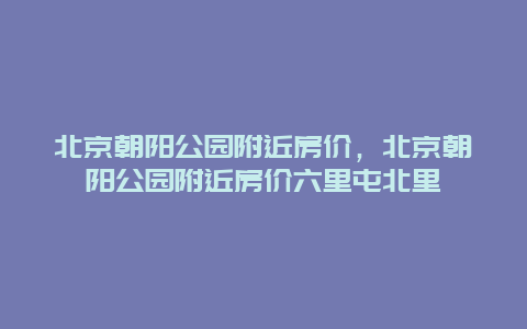 北京朝陽公園附近房價，北京朝陽公園附近房價六里屯北里