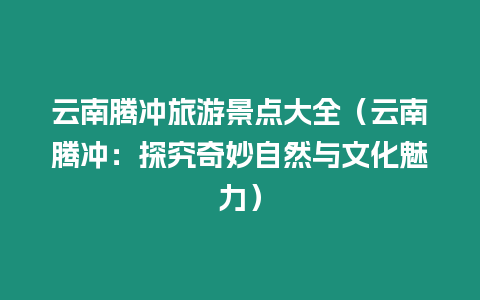 云南騰沖旅游景點大全（云南騰沖：探究奇妙自然與文化魅力）