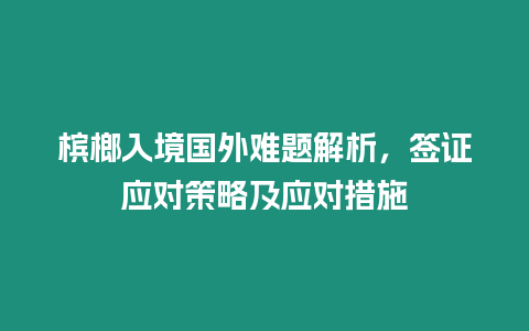 檳榔入境國外難題解析，簽證應對策略及應對措施