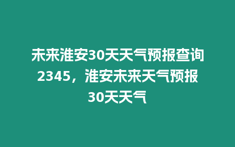 未來淮安30天天氣預報查詢2345，淮安未來天氣預報30天天氣