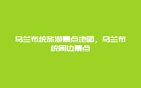 烏蘭布統(tǒng)旅游景點地圖，烏蘭布統(tǒng)周邊景點