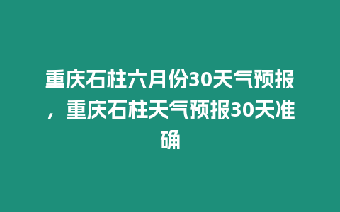 重慶石柱六月份30天氣預報，重慶石柱天氣預報30天準確