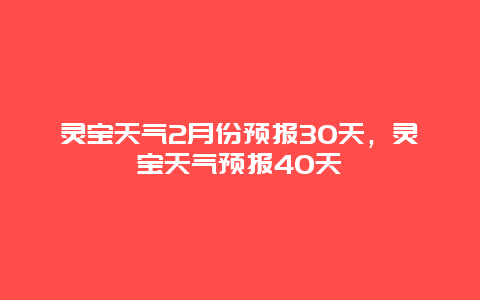 靈寶天氣2月份預(yù)報30天，靈寶天氣預(yù)報40天