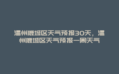 溫州鹿城區天氣預報30天，溫州鹿城區天氣預報一周天氣