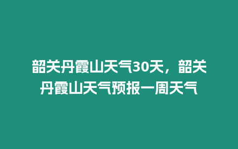 韶關丹霞山天氣30天，韶關丹霞山天氣預報一周天氣