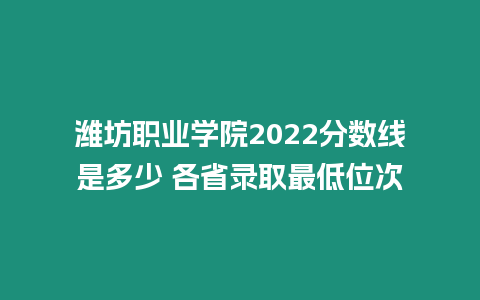 濰坊職業學院2022分數線是多少 各省錄取最低位次