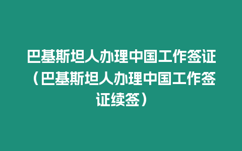 巴基斯坦人辦理中國工作簽證（巴基斯坦人辦理中國工作簽證續(xù)簽）