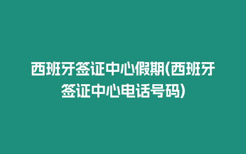 西班牙簽證中心假期(西班牙簽證中心電話號碼)