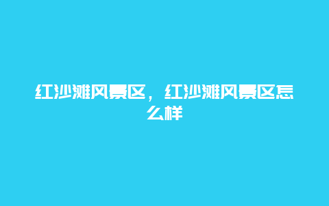 紅沙灘風(fēng)景區(qū)，紅沙灘風(fēng)景區(qū)怎么樣