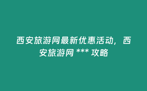 西安旅游網最新優惠活動，西安旅游網 *** 攻略