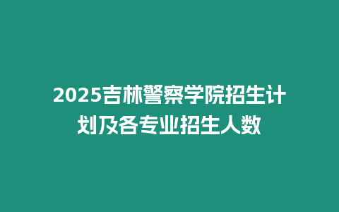 2025吉林警察學院招生計劃及各專業招生人數