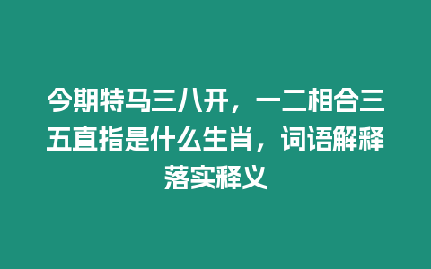 今期特馬三八開，一二相合三五直指是什么生肖，詞語解釋落實釋義