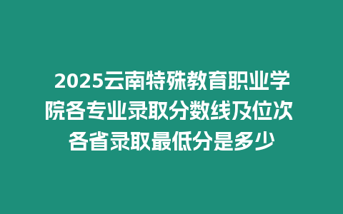 2025云南特殊教育職業學院各專業錄取分數線及位次 各省錄取最低分是多少