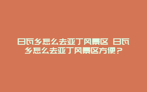 日瓦鄉怎么去亞丁風景區 日瓦鄉怎么去亞丁風景區方便？