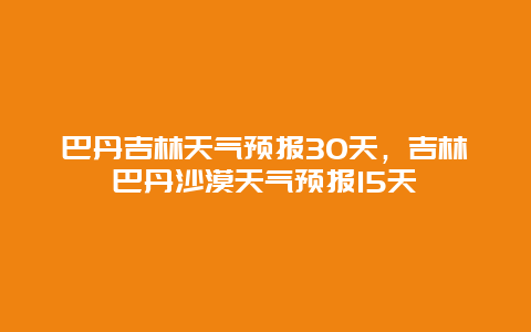 巴丹吉林天氣預(yù)報30天，吉林巴丹沙漠天氣預(yù)報15天