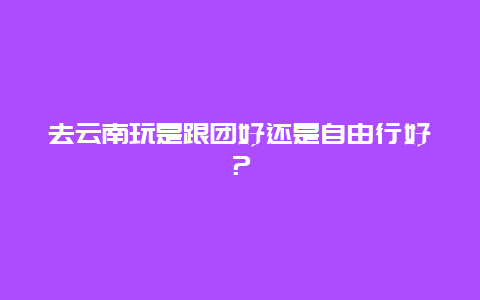 去云南玩是跟團好還是自由行好？