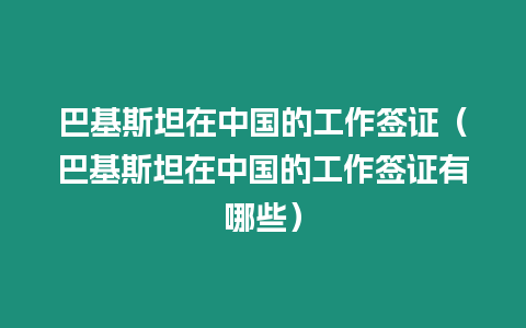 巴基斯坦在中國的工作簽證（巴基斯坦在中國的工作簽證有哪些）