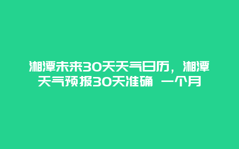 湘潭未來30天天氣日歷，湘潭天氣預報30天準確 一個月