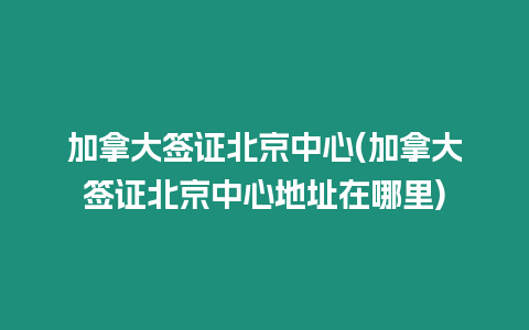 加拿大簽證北京中心(加拿大簽證北京中心地址在哪里)