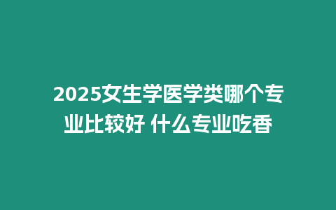 2025女生學醫(yī)學類哪個專業(yè)比較好 什么專業(yè)吃香