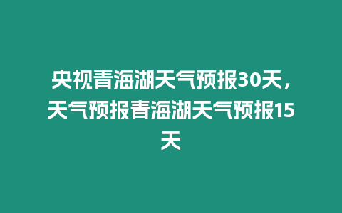 央視青海湖天氣預(yù)報30天，天氣預(yù)報青海湖天氣預(yù)報15天