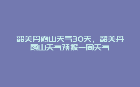 韶關丹霞山天氣30天，韶關丹霞山天氣預報一周天氣