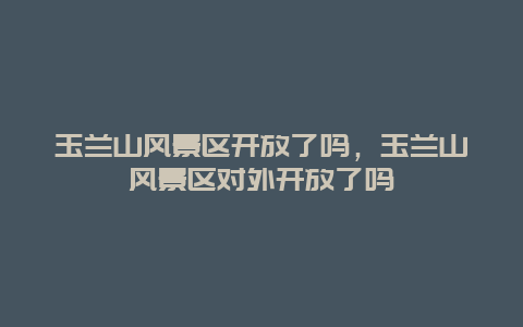 玉蘭山風景區開放了嗎，玉蘭山風景區對外開放了嗎