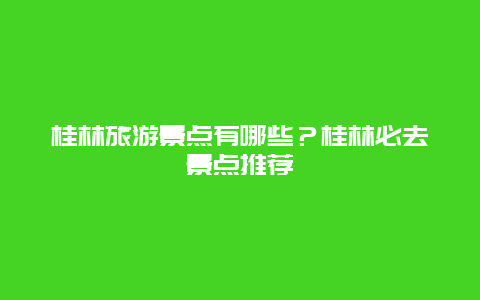 桂林旅游景點有哪些？桂林必去景點推薦