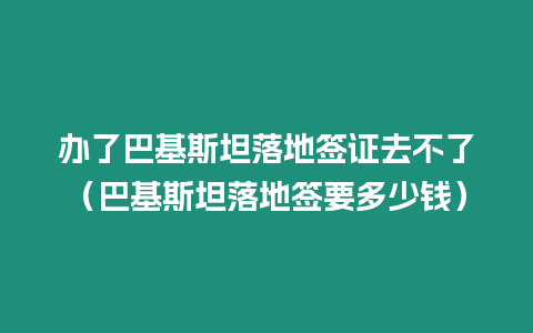 辦了巴基斯坦落地簽證去不了（巴基斯坦落地簽要多少錢）