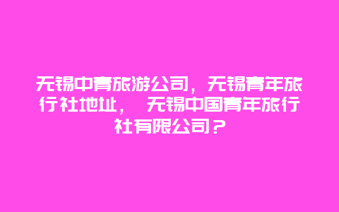 無錫中青旅游公司，無錫青年旅行社地址， 無錫中國青年旅行社有限公司？