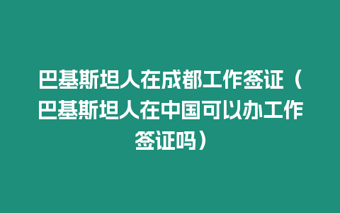 巴基斯坦人在成都工作簽證（巴基斯坦人在中國(guó)可以辦工作簽證嗎）